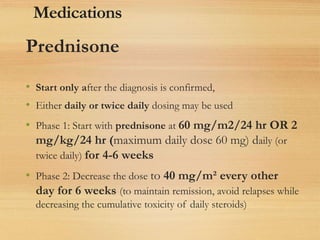 Prednisone
• Start only after the diagnosis is confirmed,
• Either daily or twice daily dosing may be used
• Phase 1: Start with prednisone at 60 mg/m2/24 hr OR 2
mg/kg/24 hr (maximum daily dose 60 mg) daily (or
twice daily) for 4-6 weeks
• Phase 2: Decrease the dose to 40 mg/m² every other
day for 6 weeks (to maintain remission, avoid relapses while
decreasing the cumulative toxicity of daily steroids)
Medications
 