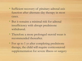 • Sufficient recovery of pituitary-adrenal axis
function after alternate-day therapy in most
cases.
• But it remains a minimal risk for adrenal
insufficiency with abrupt prednisone
withdrawal.
• Therefore a more prolonged steroid wean is
recommended thereafter.
• For up to 1 yr after completing prednisone
therapy, the child will require corticosteroid
supplementation for severe illness or surgery
 