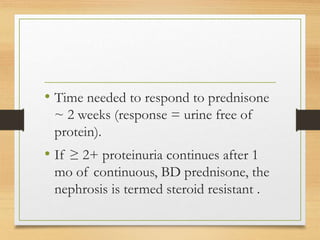 • Time needed to respond to prednisone
~ 2 weeks (response = urine free of
protein).
• If ≥ 2+ proteinuria continues after 1
mo of continuous, BD prednisone, the
nephrosis is termed steroid resistant .
 
