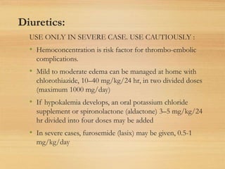 Diuretics:
USE ONLY IN SEVERE CASE. USE CAUTIOUSLY :
• Hemoconcentration is risk factor for thrombo-embolic
complications.
• Mild to moderate edema can be managed at home with
chlorothiazide, 10–40 mg/kg/24 hr, in two divided doses
(maximum 1000 mg/day)
• If hypokalemia develops, an oral potassium chloride
supplement or spironolactone (aldactone) 3–5 mg/kg/24
hr divided into four doses may be added
• In severe cases, furosemide (lasix) may be given, 0.5-1
mg/kg/day
 