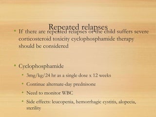 Repeated relapses
• If there are repeated relapses or the child suffers severe
corticosteroid toxicity cyclophosphamide therapy
should be considered
• Cyclophosphamide
• 3mg/kg/24 hr as a single dose x 12 weeks
• Continue alternate-day prednisone
• Need to monitor WBC
• Side effects: leucopenia, hemorrhagic cystitis, alopecia,
sterility
 