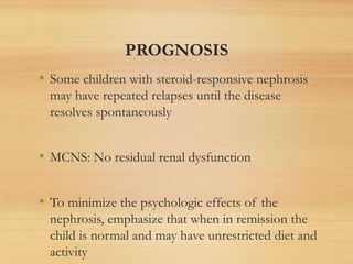PROGNOSIS
• Some children with steroid-responsive nephrosis
may have repeated relapses until the disease
resolves spontaneously
• MCNS: No residual renal dysfunction
• To minimize the psychologic effects of the
nephrosis, emphasize that when in remission the
child is normal and may have unrestricted diet and
activity
 