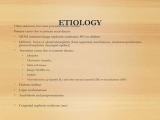 ETIOLOGY
Often unknown, but some potential causes include:
Primary causes due to primary renal disease
• MCNS (minimal change nephrotic syndrome): 80% in children
• Different forms of glomerulonephritis (focal segmental, membranous, membranoproliferative
glomerulonephritis, mesangial capillary)
• Secondary causes due to systemic disease :
• Idiopathic
• Obstructive uropathy,
• Sickle cell disease
• Drugs: NSAIDs etc,
• Syphilis
• Viral infections e.g hepatitis B, c and other chronic bacterial (TB) or viral infection (HIV)
• Diabetes mellitus
• Lupus erythematosus
• Amyloidosis and paraproteinemias
• Congenital nephrotic syndrome (rare)
 