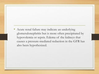 • Acute renal failure may indicate an underlying
glomerulonephritis but is more often precipitated by
hypovolemia or sepsis. Edema of the kidneys that
causes a pressure-mediated reduction in the GFR has
also been hypothesized.
 