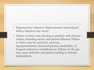 • Hypertension related to fluid retention and reduced
kidney function may occur.
• Failure to thrive may develop in patients with chronic
edema, including ascites and pleural effusion. Failure
to thrive may be caused by anorexia,
hypoproteinemia, increased protein catabolism, or
frequent infectious complications. Edema of the gut
may cause defective absorption, leading to chronic
malnutrition.
 
