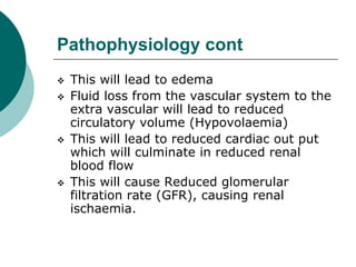 Pathophysiology cont
 This will lead to edema
 Fluid loss from the vascular system to the
extra vascular will lead to reduced
circulatory volume (Hypovolaemia)
 This will lead to reduced cardiac out put
which will culminate in reduced renal
blood flow
 This will cause Reduced glomerular
filtration rate (GFR), causing renal
ischaemia.
 