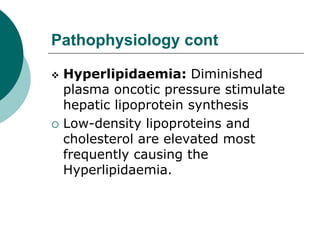 Pathophysiology cont
 Hyperlipidaemia: Diminished
plasma oncotic pressure stimulate
hepatic lipoprotein synthesis
 Low-density lipoproteins and
cholesterol are elevated most
frequently causing the
Hyperlipidaemia.
 