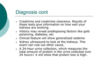Diagnosis cont
 Creatinine and creatinine clearance. Results of
these tests give information on how well your
kidneys are working.
 History may reveal predisposing factors like gold
poisoning, diabetes, etc
 Clinical feature will show generalized oedema
 Kidney ultrasound to look at the kidneys. This
exam can rule out other cause.
 A 24-hour urine collection, which measures the
total amount of protein in the urine collected over
24 hours> it will show that protein loss is high.
 