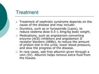 Treatment
 Treatment of nephrotic syndrome depends on the
cause of the disease and may include:
 Diuretics, such as or furosemide (Lasix), to
reduce oedema dose 0.5-1.5mg/kg body weight.
 Medications, such as angiotensin-converting
enzyme (ACE) inhibitors and angiotensin II
receptor blockers (ARBs), to reduce the amount
of protein lost in the urine, lower blood pressure,
and slow the progress of the disease.
 In rare cases, salt-free albumin given through a
vein (IV). Albumin helps remove extra fluid from
the tissues.
 