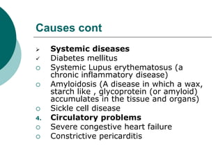 Causes cont
 Systemic diseases
 Diabetes mellitus
 Systemic Lupus erythematosus (a
chronic inflammatory disease)
 Amyloidosis (A disease in which a wax,
starch like , glycoprotein (or amyloid)
accumulates in the tissue and organs)
 Sickle cell disease
4. Circulatory problems
 Severe congestive heart failure
 Constrictive pericarditis
 