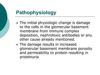 Pathophysiology
 The initial physiologic change is damage
to the cells in the glomerular basement
membrane from immune complex
deposition, nephrotoxic antibodies or any
other cause already mentioned.
 The damage results in increased
glomerular basement membrane porosity
and permeability to protein resulting in
proteinuria
 