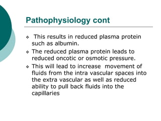 Pathophysiology cont
 This results in reduced plasma protein
such as albumin.
 The reduced plasma protein leads to
reduced oncotic or osmotic pressure.
 This will lead to increase movement of
fluids from the intra vascular spaces into
the extra vascular as well as reduced
ability to pull back fluids into the
capillaries
 