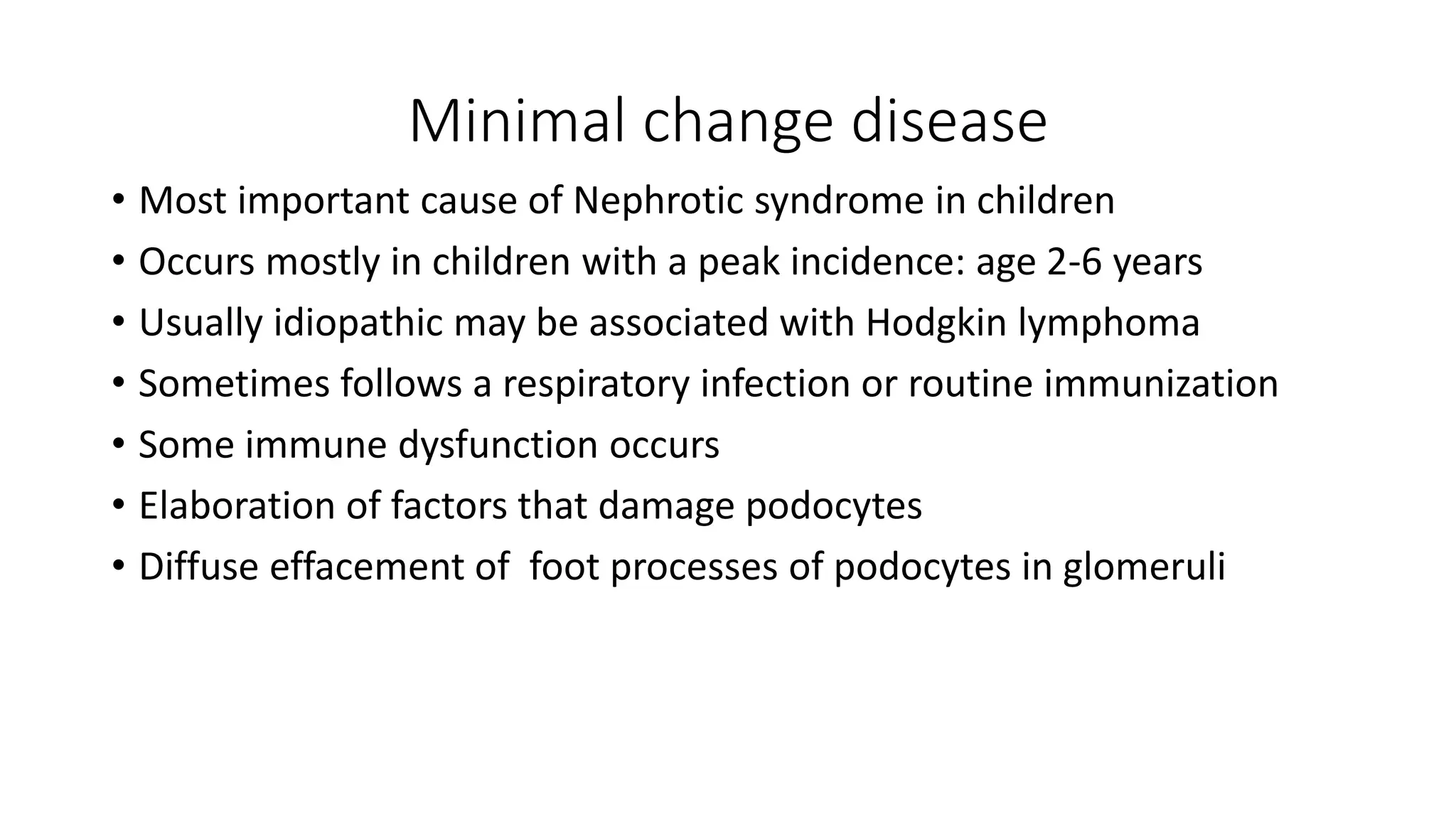Minimal change disease
• Most important cause of Nephrotic syndrome in children
• Occurs mostly in children with a peak incidence: age 2-6 years
• Usually idiopathic may be associated with Hodgkin lymphoma
• Sometimes follows a respiratory infection or routine immunization
• Some immune dysfunction occurs
• Elaboration of factors that damage podocytes
• Diffuse effacement of foot processes of podocytes in glomeruli
 