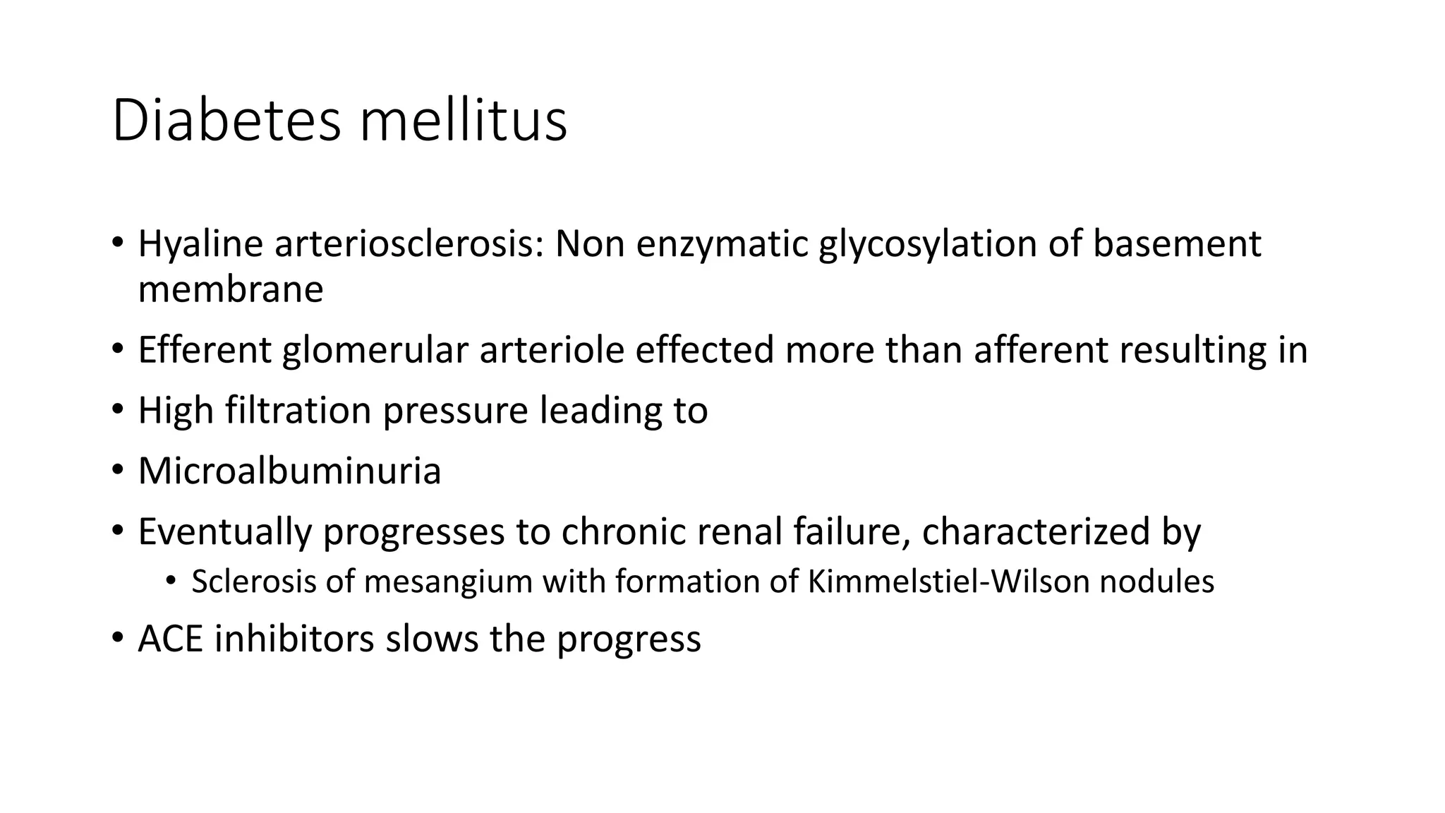 Diabetes mellitus
• Hyaline arteriosclerosis: Non enzymatic glycosylation of basement
membrane
• Efferent glomerular arteriole effected more than afferent resulting in
• High filtration pressure leading to
• Microalbuminuria
• Eventually progresses to chronic renal failure, characterized by
• Sclerosis of mesangium with formation of Kimmelstiel-Wilson nodules
• ACE inhibitors slows the progress
 