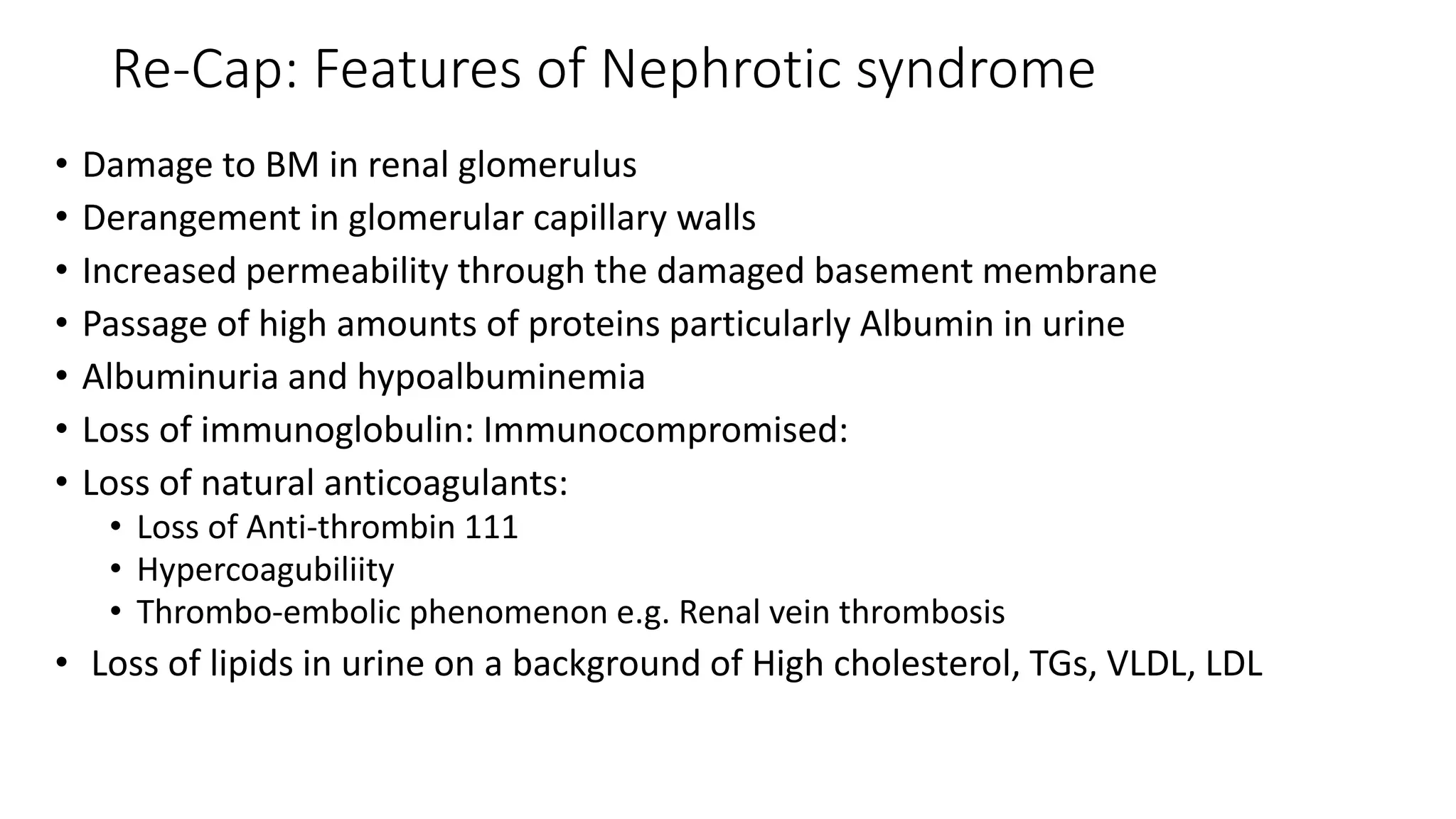 Re-Cap: Features of Nephrotic syndrome
• Damage to BM in renal glomerulus
• Derangement in glomerular capillary walls
• Increased permeability through the damaged basement membrane
• Passage of high amounts of proteins particularly Albumin in urine
• Albuminuria and hypoalbuminemia
• Loss of immunoglobulin: Immunocompromised:
• Loss of natural anticoagulants:
• Loss of Anti-thrombin 111
• Hypercoagubiliity
• Thrombo-embolic phenomenon e.g. Renal vein thrombosis
• Loss of lipids in urine on a background of High cholesterol, TGs, VLDL, LDL
 