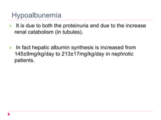 Hypoalbunemia 
 It is due to both the proteinuria and due to the increase 
renal catabolism (in tubules). 
 In fact hepatic albumin synthesis is increased from 
145±9mg/kg/day to 213±17mg/kg/day in nephrotic 
patients. 
 