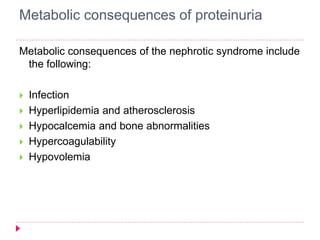 Metabolic consequences of proteinuria 
Metabolic consequences of the nephrotic syndrome include 
the following: 
 Infection 
 Hyperlipidemia and atherosclerosis 
 Hypocalcemia and bone abnormalities 
 Hypercoagulability 
 Hypovolemia 
 