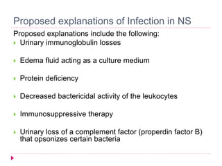 Proposed explanations of Infection in NS 
Proposed explanations include the following: 
 Urinary immunoglobulin losses 
 Edema fluid acting as a culture medium 
 Protein deficiency 
 Decreased bactericidal activity of the leukocytes 
 Immunosuppressive therapy 
 Urinary loss of a complement factor (properdin factor B) 
that opsonizes certain bacteria 
 