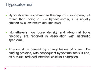 Hypocalcemia 
 Hypocalcemia is common in the nephrotic syndrome, but 
rather than being a true hypocalcemia, it is usually 
caused by a low serum albumin level. 
 Nonetheless, low bone density and abnormal bone 
histology are reported in association with nephrotic 
syndrome. 
 This could be caused by urinary losses of vitamin D– 
binding proteins, with consequent hypovitaminosis D and, 
as a result, reduced intestinal calcium absorption. 
 