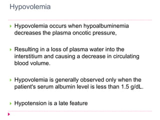 Hypovolemia 
 Hypovolemia occurs when hypoalbuminemia 
decreases the plasma oncotic pressure, 
 Resulting in a loss of plasma water into the 
interstitium and causing a decrease in circulating 
blood volume. 
 Hypovolemia is generally observed only when the 
patient's serum albumin level is less than 1.5 g/dL. 
 Hypotension is a late feature 
 