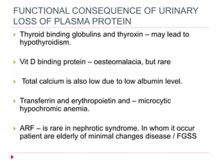FUNCTIONAL CONSEQUENCE OF URINARY 
LOSS OF PLASMA PROTEIN 
 Thyroid binding globulins and thyroxin – may lead to 
hypothyroidism. 
 Vit D binding protein – oesteomalacia, but rare 
 Total calcium is also low due to low albumin level. 
 Transferrin and erythropoietin and – microcytic 
hypochromic anemia. 
 ARF – is rare in nephrotic syndrome. In whom it occur 
patient are elderly of minimal changes disease / FGSS 
 