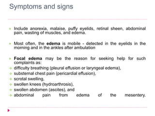 Symptoms and signs 
 Include anorexia, malaise, puffy eyelids, retinal sheen, abdominal 
pain, wasting of muscles, and edema. 
 Most often, the edema is mobile - detected in the eyelids in the 
morning and in the ankles after ambulation 
 Focal edema may be the reason for seeking help for such 
complaints as: 
 difficulty breathing (pleural effusion or laryngeal edema), 
 substernal chest pain (pericardial effusion), 
 scrotal swelling, 
 swollen knees (hydroarthrosis), 
 swollen abdomen (ascites), and 
 abdominal pain from edema of the mesentery. 
 