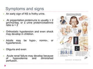 Symptoms and signs 
 An early sign of NS is frothy urine. 
 At presentation,proteinuria is usually > 2 
gm/m2/day, or a urine protein/creatinine 
ratio is > 2 
 Orthostatic hypotension and even shock 
may develop in children. 
 Adults may be hypo-, normo-, or 
hypertensive. 
 Oliguria and even 
 Acute renal failure may develop because 
of hypovolemia and diminished 
perfusion. 
 