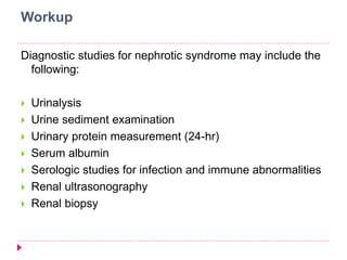 Workup 
Diagnostic studies for nephrotic syndrome may include the 
following: 
 Urinalysis 
 Urine sediment examination 
 Urinary protein measurement (24-hr) 
 Serum albumin 
 Serologic studies for infection and immune abnormalities 
 Renal ultrasonography 
 Renal biopsy 
 