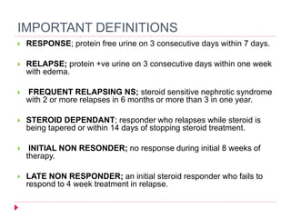 IMPORTANT DEFINITIONS 
 RESPONSE; protein free urine on 3 consecutive days within 7 days. 
 RELAPSE; protein +ve urine on 3 consecutive days within one week 
with edema. 
 FREQUENT RELAPSING NS; steroid sensitive nephrotic syndrome 
with 2 or more relapses in 6 months or more than 3 in one year. 
 STEROID DEPENDANT; responder who relapses while steroid is 
being tapered or within 14 days of stopping steroid treatment. 
 INITIAL NON RESONDER; no response during initial 8 weeks of 
therapy. 
 LATE NON RESPONDER; an initial steroid responder who fails to 
respond to 4 week treatment in relapse. 
 