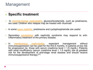 Management 
 Specific treatment 
 In minimal-change nephropathy, glucocorticosteroids, such as prednisone, 
are used. Children who relapse may be treated with rituximab] 
 In some lupus nephritis, prednisone and cyclophosphamide are useful 
 Secondary amyloidosis with nephrotic syndrome may respond to anti-inflammatory 
treatment of the primary disease. 
 In membranous nephropathy, expectant management without 
immunosuppression can be used for the first 6 months, in patients at low risk 
for progression (ie, those with serum creatinine level < 1.5 mg/dL). Patients 
with renal insufficiency (serum creatinine level > 1.5 mg/dL) are at greatest 
risk for the development of end-stage renal disease and should receive 
immunosuppressive therapy.[37] 
 