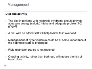 Management 
Diet and activity 
 The diet in patients with nephrotic syndrome should provide 
adequate energy (caloric) intake and adequate protein (1-2 
g/kg/d). 
 A diet with no added salt will help to limit fluid overload. 
 Management of hyperlipidemia could be of some importance if 
the nephrotic state is prolonged. 
 Fluid restriction per se is not required. 
 Ongoing activity, rather than bed rest, will reduce the risk of 
blood clots. 
 