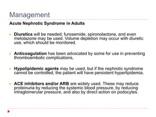 Management 
Acute Nephrotic Syndrome in Adults 
 Diuretics will be needed; furosemide, spironolactone, and even 
metolazone may be used. Volume depletion may occur with diuretic 
use, which should be monitored. 
 Anticoagulation has been advocated by some for use in preventing 
thromboembolic complications, 
 Hypolipidemic agents may be used, but if the nephrotic syndrome 
cannot be controlled, the patient will have persistent hyperlipidemia. 
 ACE inhibitors and/or ARB are widely used. These may reduce 
proteinuria by reducing the systemic blood pressure, by reducing 
intraglomerular pressure, and also by direct action on podocytes. 
 