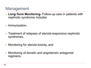 Management 
 Long-Term Monitoring- Follow-up care in patients with 
nephrotic syndrome includes 
 Immunization, 
 Treatment of relapses of steroid-responsive nephrotic 
syndromes, 
 Monitoring for steroid toxicity, and 
 Monitoring of diuretic and angiotensin antagonist 
regimens. 
 