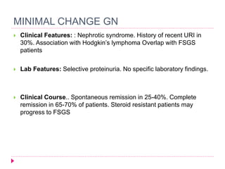 MINIMAL CHANGE GN 
 Clinical Features: : Nephrotic syndrome. History of recent URI in 
30%. Association with Hodgkin’s lymphoma Overlap with FSGS 
patients 
 Lab Features: Selective proteinuria. No specific laboratory findings. 
 Clinical Course.. Spontaneous remission in 25-40%. Complete 
remission in 65-70% of patients. Steroid resistant patients may 
progress to FSGS 
 