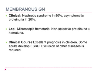 MEMBRANOUS GN 
 Clinical: Nephrotic syndrome in 80%, asymptomatic 
proteinuria in 20%. 
 Lab: Microscopic hematuria. Non-selective proteinuria ± 
hematuria. 
 Clinical Course Excellent prognosis in children. Some 
adults develop ESRD. Exclusion of other diseases is 
required 
 