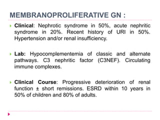 MEMBRANOPROLIFERATIVE GN : 
 Clinical: Nephrotic syndrome in 50%, acute nephritic 
syndrome in 20%. Recent history of URI in 50%. 
Hypertension and/or renal insufficiency. 
 Lab: Hypocomplementemia of classic and alternate 
pathways. C3 nephritic factor (C3NEF). Circulating 
immune complexes. 
 Clinical Course: Progressive deterioration of renal 
function ± short remissions. ESRD within 10 years in 
50% of children and 80% of adults. 
 