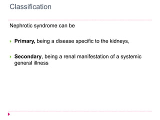 Classification 
Nephrotic syndrome can be 
 Primary, being a disease specific to the kidneys, 
 Secondary, being a renal manifestation of a systemic 
general illness 
 