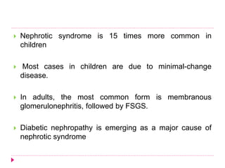  Nephrotic syndrome is 15 times more common in 
children 
 Most cases in children are due to minimal-change 
disease. 
 In adults, the most common form is membranous 
glomerulonephritis, followed by FSGS. 
 Diabetic nephropathy is emerging as a major cause of 
nephrotic syndrome 
 