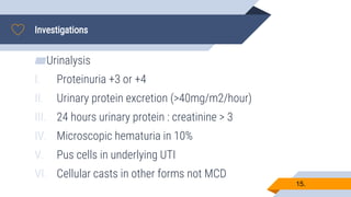 Investigations
15.
▰Urinalysis
I. Proteinuria +3 or +4
II. Urinary protein excretion (>40mg/m2/hour)
III. 24 hours urinary protein : creatinine > 3
IV. Microscopic hematuria in 10%
V. Pus cells in underlying UTI
VI. Cellular casts in other forms not MCD
 