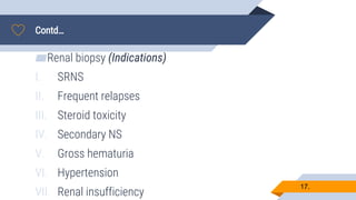 Contd…
17.
▰Renal biopsy (Indications)
I. SRNS
II. Frequent relapses
III. Steroid toxicity
IV. Secondary NS
V. Gross hematuria
VI. Hypertension
VII. Renal insufficiency
 