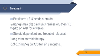 Treatment
19.
▰Persistent +3-4 needs steroids
-2mg/kg (max 60) daily until remission, then 1.5
mg/kg on A/D for 4 weeks.
▰Steroid dependant and frequent relapses
-Long term steroid therapy
-0.3-0.7 mg/kg on A/D for 9-18 months.
 