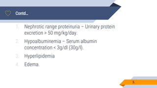 Contd…
3.
1. Nephrotic range proteinuria – Urinary protein
excretion > 50 mg/kg/day.
2. Hypoalbuminemia – Serum albumin
concentration < 3g/dl (30g/l).
3. Hyperlipidemia
4. Edema.
 