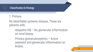 Classification & Etiology
5.
1. Primary
No identifiable systemic disease. These are
patients with;
I. Idiopathic NS – No glomerular inflammation
on renal biopsy.
II. Primary glomerulonephritis – Active
sediment and glomerular inflammation on
biopsy.
 