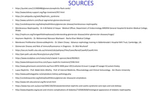 SOURCES
• https://quizlet.com/121900488/glomerulonephritis-flash-cards/
• http://www.kidney-support.org/fsgs-treatment/957.html
• https://en.wikipedia.org/wiki/Nephrotic_syndrome
• http://www.cailsilorin.com/focal-segmental-glomerulosclerosis/
• http://unckidneycenter.org/kidneyhealthlibrary/glomerular-disease/membranous-nephropathy
• Membranous Nephropathy - Dr. K.M.Nahid Ul Haque - Medical Officer, Department of Endocrinology BIRDEM General Hospital & Ibrahim Medical College,
Dhaka
• http://nephcure.org/livingwithkidneydisease/understanding-glomerular-disease/other-glomerular-diseases/mpgn/
• Heymann Nephritis - Dr. Mohammad Manzoor Mashwani - Bacha Khan Medical College
• Membrane Proliferative GlomeruloNephritis - Dr. Edwin Chowy - Advance nephrology training in Addenbrooke’s Hospital NHS Trust, Cambridge, UK.
• Glomerular Disease and Role of Immunofluoresence in Diagnosis - Dr. Bilal Musharaf
• https://secure.health.utas.edu.au/intranet/cds/pathprac/Files/Cases/Renal/Case45/Case45.htm
• http://peir.path.uab.edu/library/picture.php?/3244
• https://www.studyblue.com/notes/note/n/week-5-spencer/deck/9020621
• http://www.kidneyservicechina.com/lupus-nephritis-treatment/3346.html
• http://www.jpharmacol.com/article.asp?issn=0976-500X;year=2013;volume=4;issue=1;spage=47;epage=52;aulast=Dubey
• Lupus Nephritis - Prof. Abdel-Azlm Alhefny - Prof. of Internal Medicine, Rheumatology and Clinical Immunology - Ain Shams University
• http://www.pathologyatlas.ro/amyloidosis-kidney-pathology.php
• http://unckidneycenter.org/kidneyhealthlibrary/glomerular-disease/al-amyloidosis
• http://www.ndt-educational.org/ferrario4.html
• https://www.mja.com.au/journal/2005/183/9/tubulointerstitial-nephritis-and-uveitis-syndrome-sore-eyes-and-sick-kidneys
• http://www.diapedia.org/acute-and-chronic-complications-of-diabetes/7105002828/histological-appearance-of-diabetic-nephropathy
 