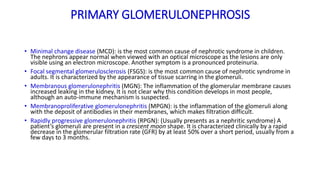PRIMARY GLOMERULONEPHROSIS
• Minimal change disease (MCD): is the most common cause of nephrotic syndrome in children.
The nephrons appear normal when viewed with an optical microscope as the lesions are only
visible using an electron microscope. Another symptom is a pronounced proteinuria.
• Focal segmental glomerulosclerosis (FSGS): is the most common cause of nephrotic syndrome in
adults. It is characterized by the appearance of tissue scarring in the glomeruli.
• Membranous glomerulonephritis (MGN): The inflammation of the glomerular membrane causes
increased leaking in the kidney. It is not clear why this condition develops in most people,
although an auto-immune mechanism is suspected.
• Membranoproliferative glomerulonephritis (MPGN): is the inflammation of the glomeruli along
with the deposit of antibodies in their membranes, which makes filtration difficult.
• Rapidly progressive glomerulonephritis (RPGN): (Usually presents as a nephritic syndrome) A
patient’s glomeruli are present in a crescent moon shape. It is characterized clinically by a rapid
decrease in the glomerular filtration rate (GFR) by at least 50% over a short period, usually from a
few days to 3 months.
 