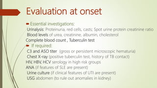 Evaluation at onset
Essential investigations:
Urinalysis: Proteinuria, red cells, casts; Spot urine protein creatinine ratio
Blood levels of urea, creatinine, albumin, cholesterol
Complete blood count , Tuberculin test
 If required:
C3 and ASO titer (gross or persistent microscopic hematuria)
Chest X-ray (positive tuberculin test, history of TB contact)
HIV, HBV, HCV serology in high risk groups
ANA (if features of SLE are present)
Urine culture (if clinical features of UTI are present)
USG abdomen (to rule out anomalies in kidney)
 