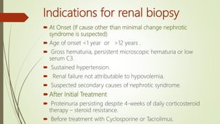 Indications for renal biopsy
 At Onset (If cause other than minimal change nephrotic
syndrome is suspected)
 Age of onset <1 year or >12 years .
 Gross hematuria, persistent microscopic hematuria or low
serum C3.
 Sustained hypertension.
 Renal failure not attributable to hypovolemia.
 Suspected secondary causes of nephrotic syndrome.
After Initial Treatment
 Proteinuria persisting despite 4-weeks of daily corticosteroid
therapy – steroid resistance.
 Before treatment with Cyclosporine or Tacrolimus.
 