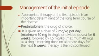 Management of the initial episode
 Appropriate therapy at the first episode is an
important determinant of the long term course of
the disease.
Prednisolone is the drug of choice.
 It is given at a dose of 2 mg/kg per day
(maximum 60 mg in single or divided doses) for 6
weeks, followed by 1.5 mg/kg (maximum 40 mg)
as a single morning dose on alternate days for
the next 6 weeks; therapy is then discontinued.
 
