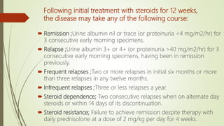 Following initial treatment with steroids for 12 weeks,
the disease may take any of the following course:
 Remission ;Urine albumin nil or trace (or proteinuria <4 mg/m2/hr) for
3 consecutive early morning specimens.
 Relapse ;Urine albumin 3+ or 4+ (or proteinuria >40 mg/m2/hr) for 3
consecutive early morning specimens, having been in remission
previously.
 Frequent relapses ;Two or more relapses in initial six months or more
than three relapses in any twelve months.
 Infrequent relapses ;Three or less relapses a year.
 Steroid dependence; Two consecutive relapses when on alternate day
steroids or within 14 days of its discontinuation.
 Steroid resistance; Failure to achieve remission despite therapy with
daily prednisolone at a dose of 2 mg/kg per day for 4 weeks.
 