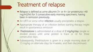 Treatment of relapse
 Relapse is defined as urine albumin 3+ or 4+ (or proteinuria >40
mg/m2/hr) for 3 consecutive early morning specimens, having
been in remission previously.
 An URTI or some other infection usually precipitates a relapse.
 Appropriate therapy of an infection before starting therapy might
result in spontaneous remission
 Prednisolone is administered at a dose of 2 mg/kg/day (single or
divided doses) until urine protein is trace or nil for three
consecutive days.
 Subsequently, Prednisolone is given in a single morning dose of
1.5 mg/kg on alternate days for 4 weeks, and then discontinued.
 